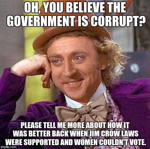 Creepy Condescending Wonka | OH, YOU BELIEVE THE GOVERNMENT IS CORRUPT? PLEASE TELL ME MORE ABOUT HOW IT WAS BETTER BACK WHEN JIM CROW LAWS WERE SUPPORTED AND WOMEN COULDN'T VOTE. | image tagged in memes,creepy condescending wonka,government corruption,corrupt,corruption,evil government | made w/ Imgflip meme maker