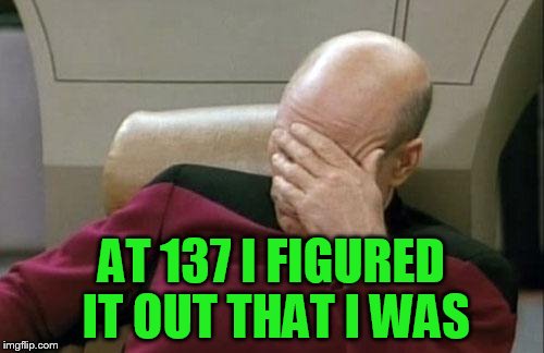 Captain Picard Facepalm Meme | AT 137 I FIGURED IT OUT THAT I WAS | image tagged in memes,captain picard facepalm | made w/ Imgflip meme maker
