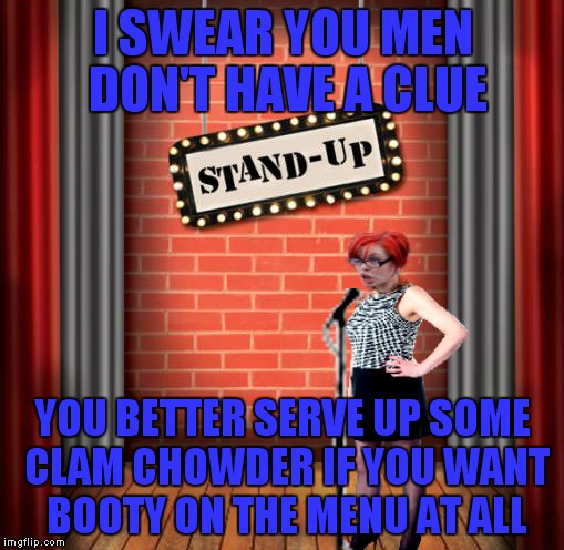 Stand and detrigger | I SWEAR YOU MEN DON'T HAVE A CLUE YOU BETTER SERVE UP SOME CLAM CHOWDER IF YOU WANT BOOTY ON THE MENU AT ALL | image tagged in stand and detrigger | made w/ Imgflip meme maker