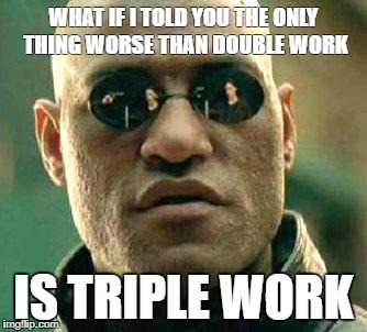 What if i told you | WHAT IF I TOLD YOU THE ONLY THING WORSE THAN DOUBLE WORK; IS TRIPLE WORK | image tagged in what if i told you | made w/ Imgflip meme maker