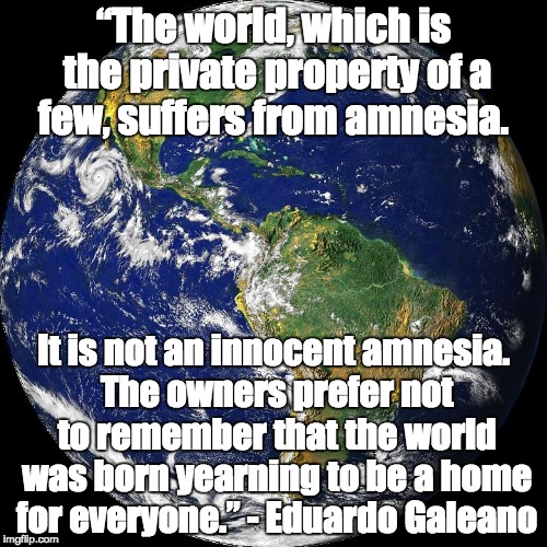 globe | “The world, which is the private property of a few, suffers from amnesia. It is not an innocent amnesia. The owners prefer not to remember that the world was born yearning to be a home for everyone.”
- Eduardo Galeano | image tagged in globe | made w/ Imgflip meme maker