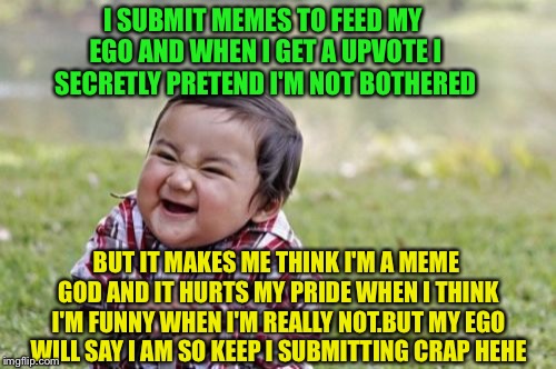 And I even done a typo by mistake I'm that good at this and sounded like yoda in the last sentence  | I SUBMIT MEMES TO FEED MY EGO AND WHEN I GET A UPVOTE I SECRETLY PRETEND I'M NOT BOTHERED; BUT IT MAKES ME THINK I'M A MEME GOD AND IT HURTS MY PRIDE WHEN I THINK I'M FUNNY WHEN I'M REALLY NOT.BUT MY EGO WILL SAY I AM SO KEEP I SUBMITTING CRAP HEHE | image tagged in memes,evil toddler,viral,latest | made w/ Imgflip meme maker