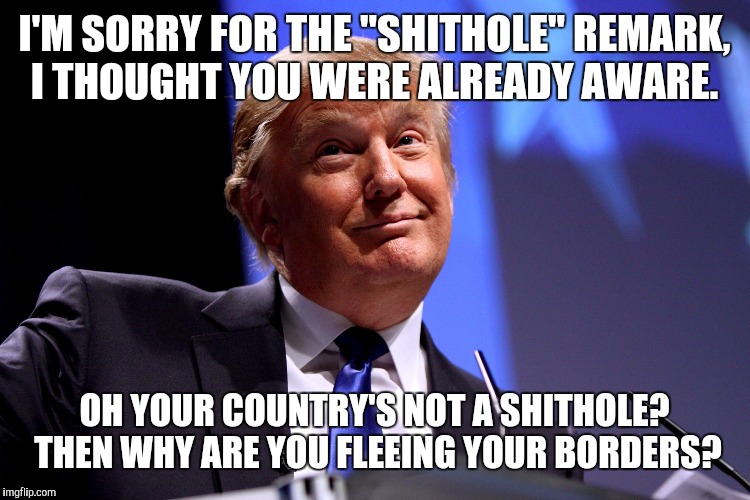 I said it! Cash me outside how bout dat! | I'M SORRY FOR THE "SHITHOLE" REMARK, I THOUGHT YOU WERE ALREADY AWARE. OH YOUR COUNTRY'S NOT A SHITHOLE? THEN WHY ARE YOU FLEEING YOUR BORDERS? | image tagged in trump,memes,really,make america great again | made w/ Imgflip meme maker