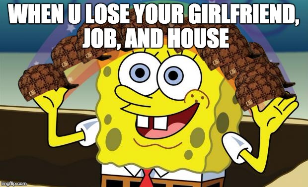Spongebob Imagination HD | WHEN U LOSE YOUR GIRLFRIEND, JOB, AND HOUSE | image tagged in spongebob imagination hd,scumbag | made w/ Imgflip meme maker