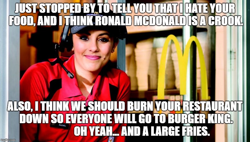 honest mcdonald's employee | JUST STOPPED BY TO TELL YOU THAT I HATE YOUR FOOD, AND I THINK RONALD MCDONALD IS A CROOK. ALSO, I THINK WE SHOULD BURN YOUR RESTAURANT DOWN SO EVERYONE WILL GO TO BURGER KING.                OH YEAH... AND A LARGE FRIES. | image tagged in honest mcdonald's employee | made w/ Imgflip meme maker