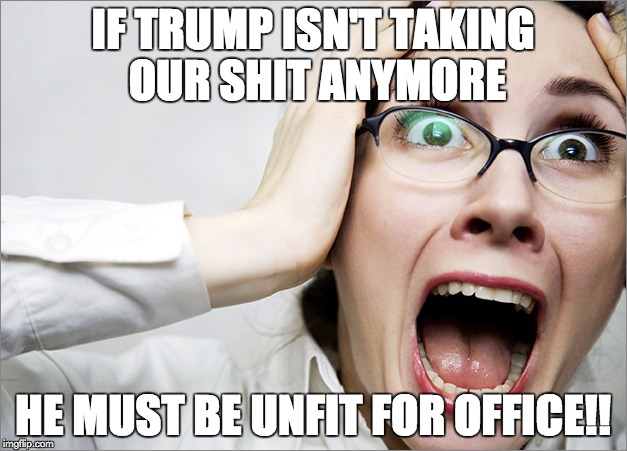 Horrified Liberal | IF TRUMP ISN'T TAKING OUR SHIT ANYMORE; HE MUST BE UNFIT FOR OFFICE!! | image tagged in horrified liberal | made w/ Imgflip meme maker