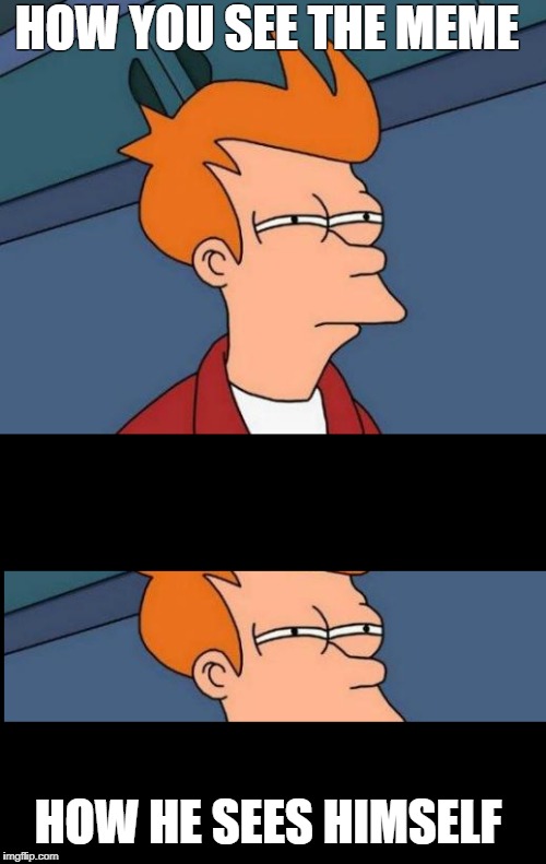How he sees himself | HOW YOU SEE THE MEME; HOW HE SEES HIMSELF | image tagged in futurama,how,you,see,meme,overused meme | made w/ Imgflip meme maker