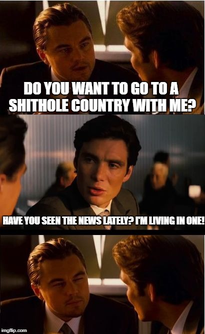 Inception Meme | DO YOU WANT TO GO TO A SHITHOLE COUNTRY WITH ME? HAVE YOU SEEN THE NEWS LATELY? I'M LIVING IN ONE! | image tagged in memes,inception | made w/ Imgflip meme maker