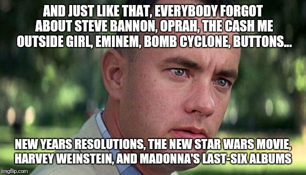 Forest Gump | AND JUST LIKE THAT, EVERYBODY FORGOT ABOUT STEVE BANNON, OPRAH, THE CASH ME OUTSIDE GIRL, EMINEM, BOMB CYCLONE, BUTTONS... NEW YEARS RESOLUTIONS, THE NEW STAR WARS MOVIE, HARVEY WEINSTEIN, AND MADONNA'S LAST-SIX ALBUMS | image tagged in forest gump | made w/ Imgflip meme maker