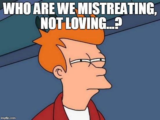 Futurama Fry Meme | WHO ARE WE MISTREATING, NOT LOVING...? | image tagged in memes,futurama fry | made w/ Imgflip meme maker