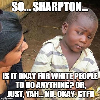 Third World Skeptical Kid Meme | SO... SHARPTON... IS IT OKAY FOR WHITE PEOPLE TO DO ANYTHING? OR, JUST, YAH... NO. OKAY. GTFO | image tagged in memes,third world skeptical kid | made w/ Imgflip meme maker