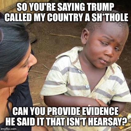 Skeptical third world kid knows better. Just because it's believable, doesn't make it true. | SO YOU'RE SAYING TRUMP CALLED MY COUNTRY A SH*THOLE; CAN YOU PROVIDE EVIDENCE HE SAID IT THAT ISN'T HEARSAY? | image tagged in memes,third world skeptical kid,shithole,donald trump,trump | made w/ Imgflip meme maker
