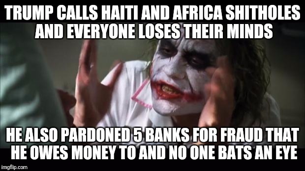 And everybody loses their minds | TRUMP CALLS HAITI AND AFRICA SHITHOLES AND EVERYONE LOSES THEIR MINDS; HE ALSO PARDONED 5 BANKS FOR FRAUD THAT HE OWES MONEY TO AND NO ONE BATS AN EYE | image tagged in memes,and everybody loses their minds | made w/ Imgflip meme maker