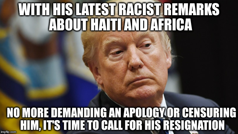 Enough | WITH HIS LATEST RACIST REMARKS ABOUT HAITI AND AFRICA; NO MORE DEMANDING AN APOLOGY OR CENSURING HIM, IT'S TIME TO CALL FOR HIS RESIGNATION | image tagged in trump,haiti,resignation,impeach trump,racism | made w/ Imgflip meme maker