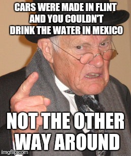 Back In My Day | CARS WERE MADE IN FLINT AND YOU COULDN'T DRINK THE WATER IN MEXICO; NOT THE OTHER WAY AROUND | image tagged in memes,back in my day | made w/ Imgflip meme maker