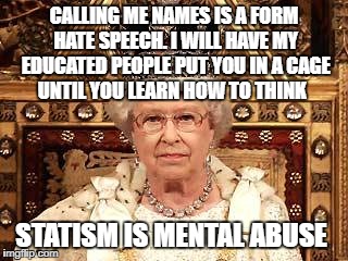 Queen of England | CALLING ME NAMES IS A FORM HATE SPEECH. I WILL HAVE MY EDUCATED PEOPLE PUT YOU IN A CAGE UNTIL YOU LEARN HOW TO THINK; STATISM IS MENTAL ABUSE | image tagged in queen of england | made w/ Imgflip meme maker