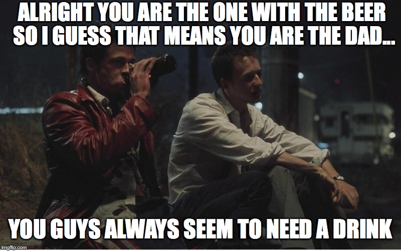 Fight Club | ALRIGHT YOU ARE THE ONE WITH THE BEER SO I GUESS THAT MEANS YOU ARE THE DAD... YOU GUYS ALWAYS SEEM TO NEED A DRINK | image tagged in fight club | made w/ Imgflip meme maker