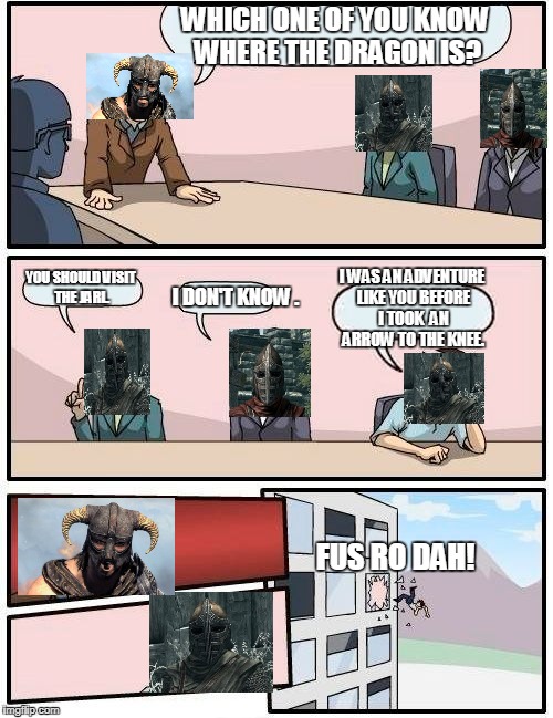 Boardroom Meeting Suggestion Meme | WHICH ONE OF YOU KNOW WHERE THE DRAGON IS? YOU SHOULD VISIT THE JARL. I WAS AN ADVENTURE LIKE YOU BEFORE I TOOK 
AN ARROW TO THE KNEE. I DON'T KNOW . FUS RO DAH! | image tagged in memes,boardroom meeting suggestion | made w/ Imgflip meme maker
