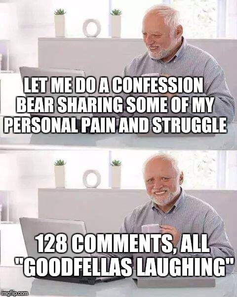 Hide the Pain Harold Meme | LET ME DO A CONFESSION BEAR SHARING SOME OF MY PERSONAL PAIN AND STRUGGLE; 128 COMMENTS, ALL "GOODFELLAS LAUGHING" | image tagged in memes,hide the pain harold | made w/ Imgflip meme maker