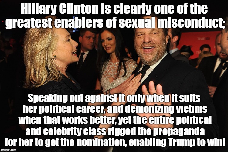 Hillary Clinton Harvey Weinstein | Hillary Clinton is clearly one of the greatest enablers of sexual misconduct;; Speaking out against it only when it suits her political career, and demonizing victims when that works better, yet the entire political and celebrity class rigged the propaganda for her to get the nomination, enabling Trump to win! | image tagged in hillary clinton harvey weinstein | made w/ Imgflip meme maker