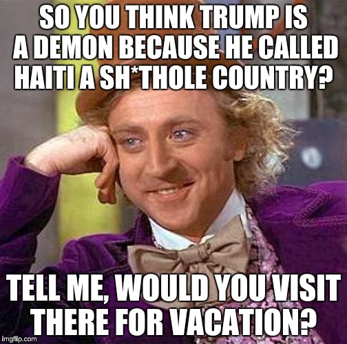 Creepy Condescending Wonka Meme | SO YOU THINK TRUMP IS A DEMON BECAUSE HE CALLED HAITI A SH*THOLE COUNTRY? TELL ME, WOULD YOU VISIT THERE FOR VACATION? | image tagged in memes,creepy condescending wonka | made w/ Imgflip meme maker