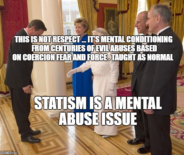 Bowing to Queen | STATISM IS A MENTAL ABUSE ISSUE; THIS IS NOT RESPECT ... IT'S MENTAL CONDITIONING FROM CENTURIES OF EVIL ABUSES BASED ON COERCION FEAR AND FORCE . TAUGHT AS NORMAL | image tagged in bowing to queen | made w/ Imgflip meme maker
