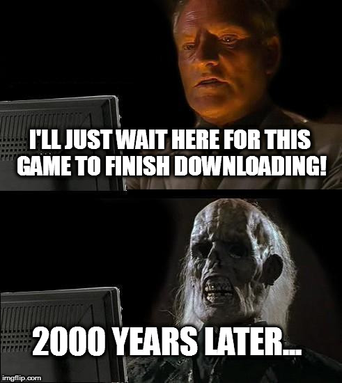 Yep.  | I'LL JUST WAIT HERE FOR THIS GAME TO FINISH DOWNLOADING! 2000 YEARS LATER... | image tagged in memes,ill just wait here | made w/ Imgflip meme maker