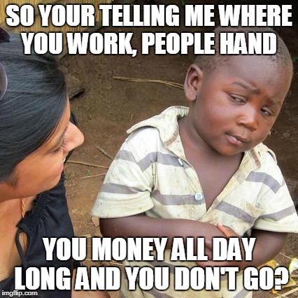 Third World Skeptical Kid Meme | SO YOUR TELLING ME WHERE YOU WORK, PEOPLE HAND; YOU MONEY ALL DAY LONG AND YOU DON'T GO? | image tagged in memes,third world skeptical kid | made w/ Imgflip meme maker