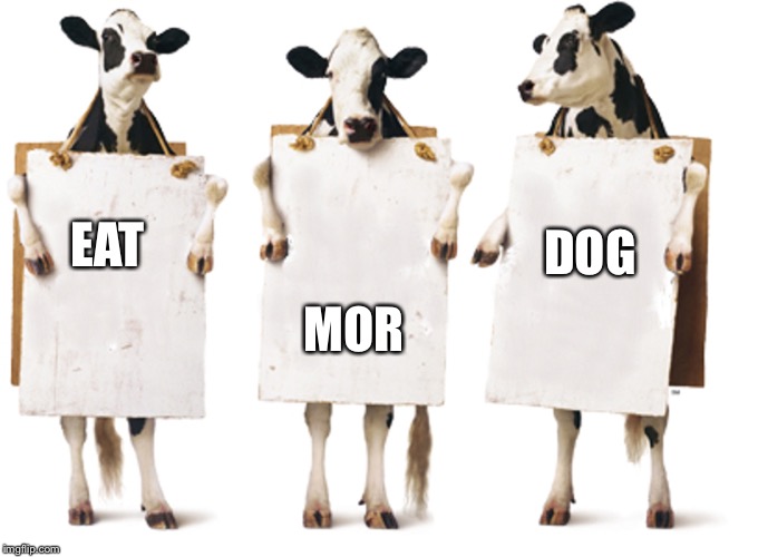 Chick-fil-A 3-cow billboard | DOG; EAT; MOR | image tagged in chick-fil-a 3-cow billboard | made w/ Imgflip meme maker