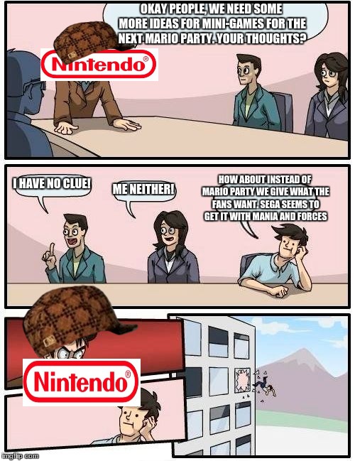 Boardroom Meeting Suggestion Meme | OKAY PEOPLE, WE NEED SOME MORE IDEAS FOR MINI-GAMES FOR THE NEXT MARIO PARTY. YOUR THOUGHTS? I HAVE NO CLUE! HOW ABOUT INSTEAD OF MARIO PARTY WE GIVE WHAT THE FANS WANT. SEGA SEEMS TO GET IT WITH MANIA AND FORCES; ME NEITHER! | image tagged in memes,boardroom meeting suggestion,scumbag | made w/ Imgflip meme maker