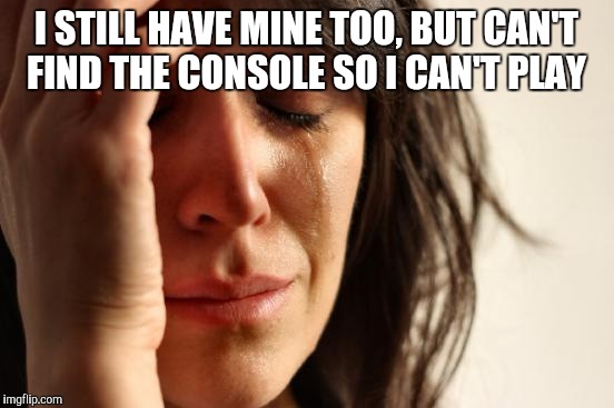 First World Problems Meme | I STILL HAVE MINE TOO, BUT CAN'T FIND THE CONSOLE SO I CAN'T PLAY | image tagged in memes,first world problems | made w/ Imgflip meme maker