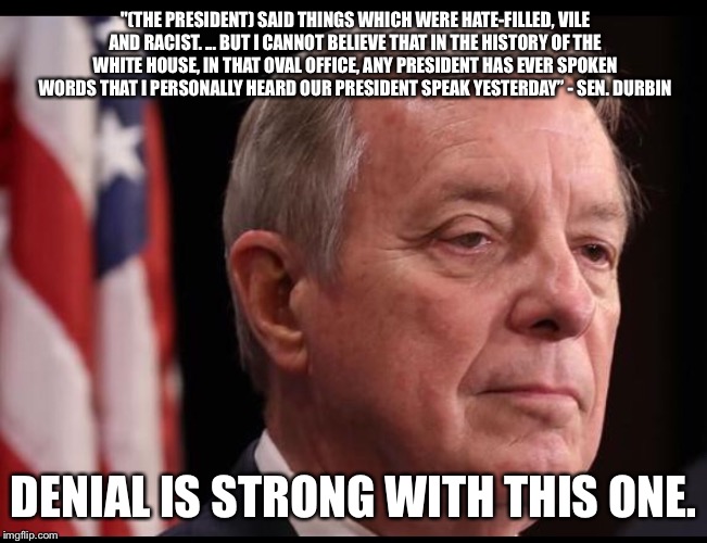 "(THE PRESIDENT) SAID THINGS WHICH WERE HATE-FILLED, VILE AND RACIST. ... BUT I CANNOT BELIEVE THAT IN THE HISTORY OF THE WHITE HOUSE, IN THAT OVAL OFFICE, ANY PRESIDENT HAS EVER SPOKEN WORDS THAT I PERSONALLY HEARD OUR PRESIDENT SPEAK YESTERDAY” - SEN. DURBIN; DENIAL IS STRONG WITH THIS ONE. | image tagged in durbin,politics | made w/ Imgflip meme maker