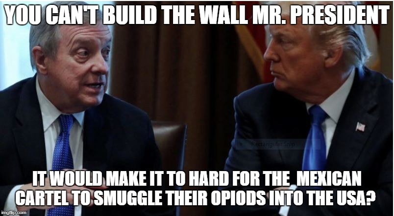 Dick Durbin  | YOU CAN'T BUILD THE WALL MR. PRESIDENT; IT WOULD MAKE IT TO HARD FOR THE  MEXICAN CARTEL TO SMUGGLE THEIR OPIODS INTO THE USA? | image tagged in president trump,build the wall,crying democrats,daca | made w/ Imgflip meme maker