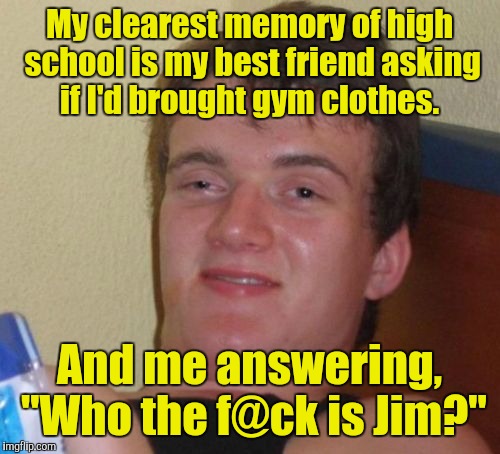 10 Guy Meme | My clearest memory of high school is my best friend asking if I'd brought gym clothes. And me answering, "Who the f@ck is Jim?" | image tagged in memes,10 guy | made w/ Imgflip meme maker
