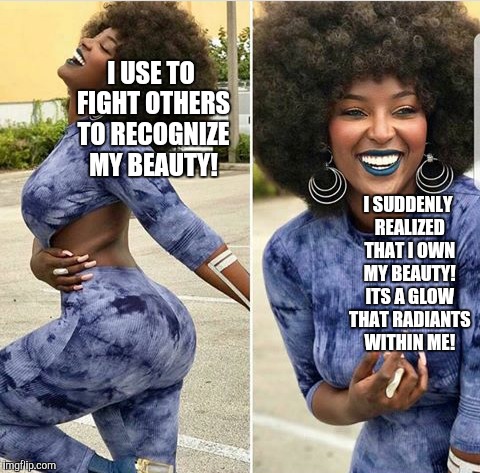 Beautiful | I USE TO FIGHT OTHERS TO RECOGNIZE MY BEAUTY! I SUDDENLY REALIZED THAT I OWN MY BEAUTY! ITS A GLOW THAT RADIANTS WITHIN ME! | image tagged in beautiful | made w/ Imgflip meme maker