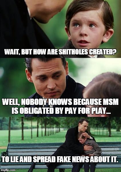 Finding Neverland Meme | WAIT, BUT HOW ARE SHITHOLES CREATED? WELL, NOBODY KNOWS BECAUSE MSM IS OBLIGATED BY PAY FOR PLAY... TO LIE AND SPREAD FAKE NEWS ABOUT IT. | image tagged in memes,finding neverland | made w/ Imgflip meme maker