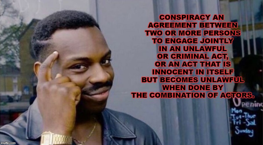 Wise Black Dude | CONSPIRACY
AN AGREEMENT BETWEEN TWO OR MORE PERSONS TO ENGAGE JOINTLY IN AN UNLAWFUL OR CRIMINAL ACT, OR AN ACT THAT IS INNOCENT IN ITSELF BUT BECOMES UNLAWFUL WHEN DONE BY THE COMBINATION OF ACTORS. | image tagged in wise black dude | made w/ Imgflip meme maker