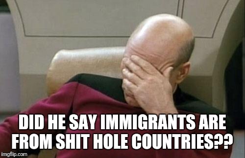 Captain Picard Facepalm Meme |  DID HE SAY IMMIGRANTS ARE FROM SHIT HOLE COUNTRIES?? | image tagged in memes,captain picard facepalm | made w/ Imgflip meme maker