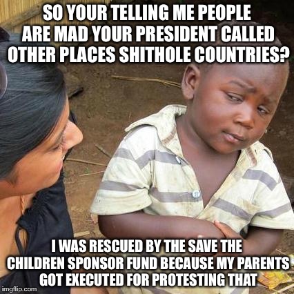 Third World Skeptical Kid Meme | SO YOUR TELLING ME PEOPLE ARE MAD YOUR PRESIDENT CALLED OTHER PLACES SHITHOLE COUNTRIES? I WAS RESCUED BY THE SAVE THE CHILDREN SPONSOR FUND BECAUSE MY PARENTS GOT EXECUTED FOR PROTESTING THAT | image tagged in memes,third world skeptical kid | made w/ Imgflip meme maker