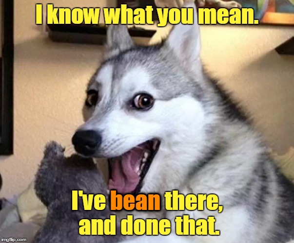 I know what you mean. I've bean there, and done that. bean | made w/ Imgflip meme maker
