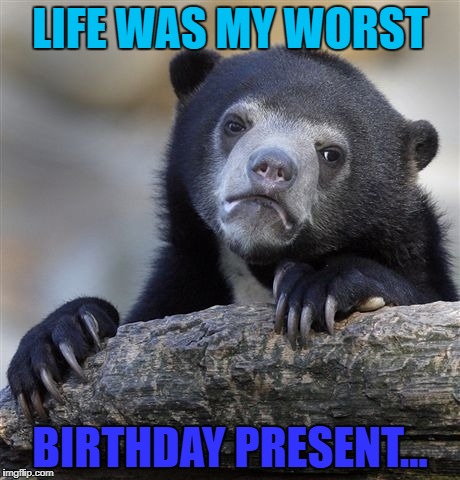 Confession Bear Meme | LIFE WAS MY WORST; BIRTHDAY PRESENT... | image tagged in memes,confession bear | made w/ Imgflip meme maker