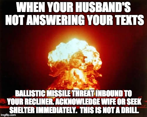 Nuclear Explosion Meme | WHEN YOUR HUSBAND'S NOT ANSWERING YOUR TEXTS; BALLISTIC MISSILE THREAT INBOUND TO YOUR RECLINER. ACKNOWLEDGE WIFE OR SEEK SHELTER IMMEDIATELY.  THIS IS NOT A DRILL. | image tagged in memes,nuclear explosion | made w/ Imgflip meme maker