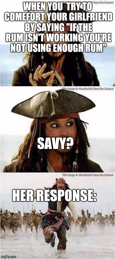 jack sparrow run | WHEN YOU  TRY TO COMEFORT YOUR GIRLFRIEND BY SAYING "IF THE RUM ISN'T WORKING YOU'RE NOT USING ENOUGH RUM"; SAVY? HER RESPONSE: | image tagged in jack sparrow run | made w/ Imgflip meme maker