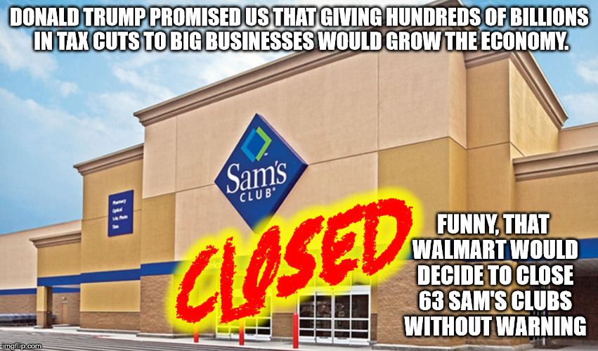 You cannot grow an economy by shutting down businesses. | DONALD TRUMP PROMISED US THAT GIVING HUNDREDS OF BILLIONS IN TAX CUTS TO BIG BUSINESSES WOULD GROW THE ECONOMY. FUNNY, THAT WALMART WOULD DECIDE TO CLOSE 63 SAM'S CLUBS WITHOUT WARNING | image tagged in walmart,sams club,store closings,tax cuts for the rich | made w/ Imgflip meme maker