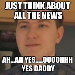Scarce | JUST THINK ABOUT ALL THE NEWS; AH...AH YES.....OOOOHHH YES DADDY | image tagged in scarce | made w/ Imgflip meme maker