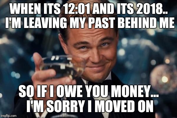 Leonardo Dicaprio Cheers | WHEN ITS 12:01 AND ITS 2018.. I'M LEAVING MY PAST BEHIND ME; SO IF I OWE YOU MONEY... I'M SORRY I MOVED ON | image tagged in memes,leonardo dicaprio cheers | made w/ Imgflip meme maker