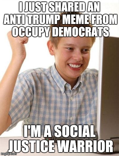 First Day On The Internet Kid | I JUST SHARED AN ANTI TRUMP MEME FROM OCCUPY DEMOCRATS; I'M A SOCIAL JUSTICE WARRIOR | image tagged in memes,first day on the internet kid | made w/ Imgflip meme maker