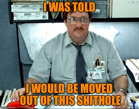 I Was Told There Would Be Meme | I WAS TOLD; I WOULD BE MOVED OUT OF THIS SHITHOLE | image tagged in memes,i was told there would be | made w/ Imgflip meme maker