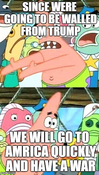 Put It Somewhere Else Patrick Meme | SINCE WERE GOING TO BE WALLED FROM TRUMP; WE WILL GO TO AMRICA QUICKLY AND HAVE A WAR | image tagged in memes,put it somewhere else patrick | made w/ Imgflip meme maker