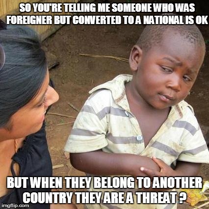 Third World Skeptical Kid Meme | SO YOU'RE TELLING ME SOMEONE WHO WAS FOREIGNER BUT CONVERTED TO A NATIONAL IS OK; BUT WHEN THEY BELONG TO ANOTHER COUNTRY THEY ARE A THREAT ? | image tagged in memes,third world skeptical kid | made w/ Imgflip meme maker